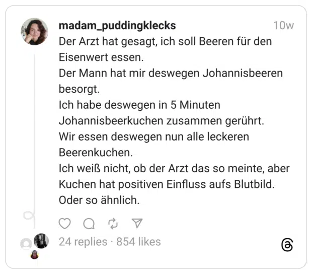 Der Arzt hat gesagt, ich soll Beeren für den Eisenwert essen. Der Mann hat mir deswegen Johannisbeeren besorgt. Ich habe deswegen in 5 Minuten Johannisbeerkuchen zusammen gerührt. Wir essen deswegen nun alle leckeren Beerenkuchen. Ich weiß nicht, ob der Arzt das so meinte, aber Kuchen hat positiven Einfluss aufs Blutbild. Oder so ähnlich.