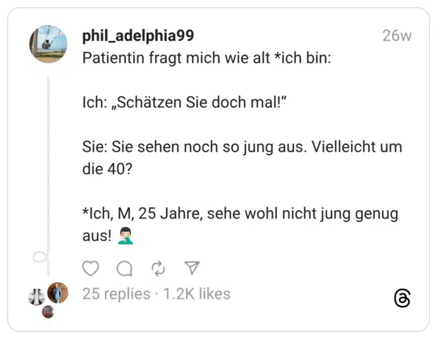 Patientin fragt mich wie alt *ich bin: Ich: „Schätzen Sie doch mal!“ Sie: Sie sehen noch so jung aus. Vielleicht um die 40? *Ich, M, 25 Jahre, sehe wohl nicht jung genug aus! 🤦🏻‍♂️