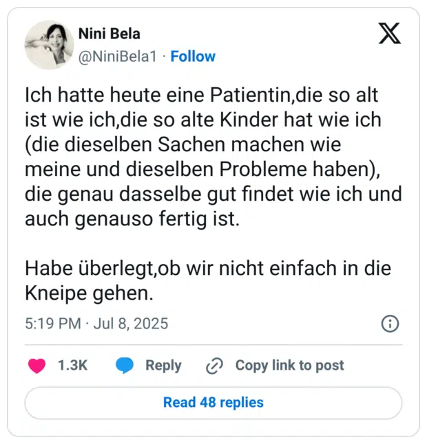 Ich hatte heute eine Patientin,die so alt ist wie ich,die so alte Kinder hat wie ich (die dieselben Sachen machen wie meine und dieselben Probleme haben), die genau dasselbe gut findet wie ich und auch genauso fertig ist. Habe überlegt,ob wir nicht einfach in die Kneipe gehen.
