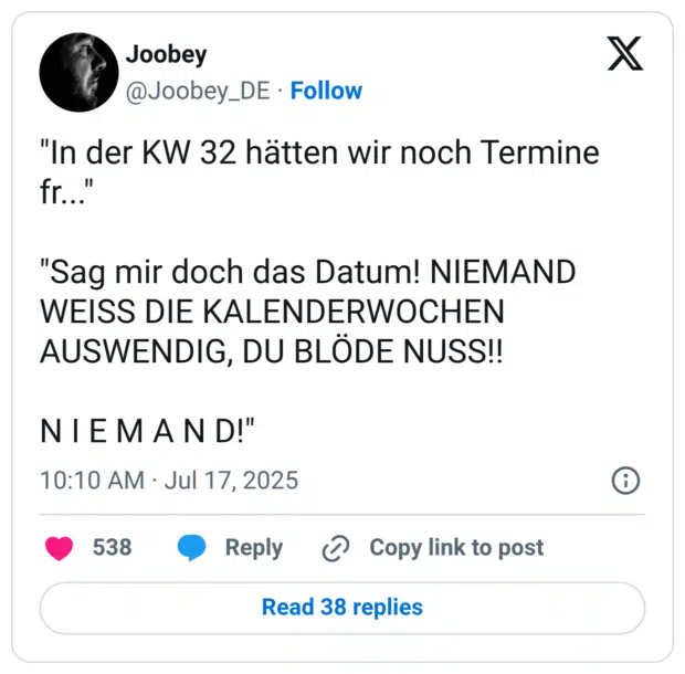 "In der KW 32 hätten wir noch Termine fr..." "Sag mir doch das Datum! NIEMAND WEISS DIE KALENDERWOCHEN AUSWENDIG, DU BLÖDE NUSS!! N I E M A N D!"