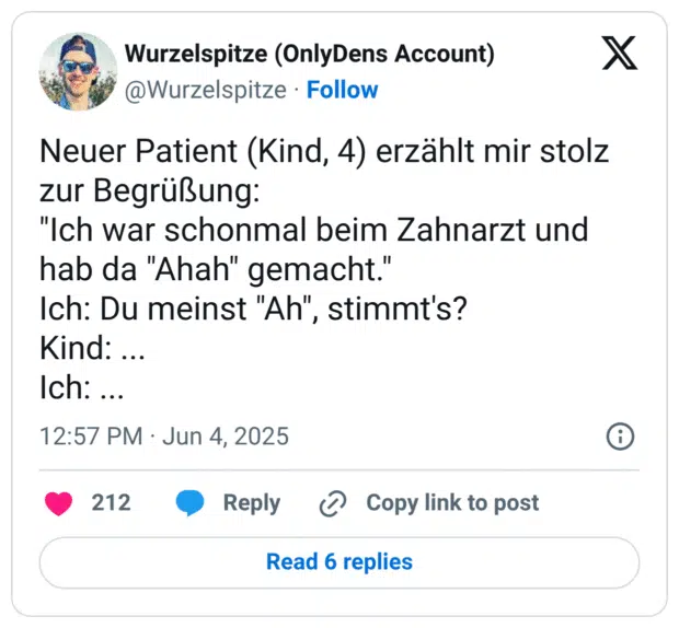 Neuer Patient (Kind, 4) erzählt mir stolz zur Begrüßung: "Ich war schonmal beim Zahnarzt und hab da "Ahah" gemacht." Ich: Du meinst "Ah", stimmt's? Kind: ... Ich: ...