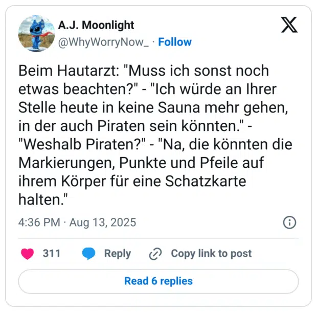 Beim Hautarzt: "Muss ich sonst noch etwas beachten?" - "Ich würde an Ihrer Stelle heute in keine Sauna mehr gehen, in der auch Piraten sein könnten." - "Weshalb Piraten?" - "Na, die könnten die Markierungen, Punkte und Pfeile auf ihrem Körper für eine Schatzkarte halten."