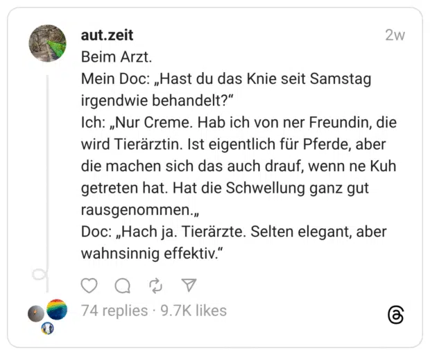 Beim Arzt. Mein Doc: „Hast du das Knie seit Samstag irgendwie behandelt?“ Ich: „Nur Creme. Hab ich von ner Freundin, die wird Tierärztin. Ist eigentlich für Pferde, aber die machen sich das auch drauf, wenn ne Kuh getreten hat. Hat die Schwellung ganz gut rausgenommen.„ Doc: „Hach ja. Tierärzte. Selten elegant, aber wahnsinnig effektiv.“