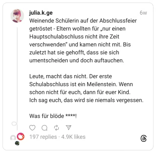 Weinende Schülerin auf der Abschlussfeier getröstet - Eltern wollten für „nur einen Hauptschulabschluss nicht ihre Zeit verschwenden“ und kamen nicht mit. Bis zuletzt hat sie gehofft, dass sie sich umentscheiden und doch auftauchen. Leute, macht das nicht. Der erste Schulabschluss ist ein Meilenstein. Wenn schon nicht für euch, dann für euer Kind. Ich sag euch, das wird sie niemals vergessen. Was für blöde ****!