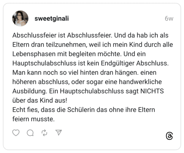 Abschlussfeier ist Abschlussfeier. Und da hab ich als Eltern dran teilzunehmen, weil ich mein Kind durch alle Lebensphasen mit begleiten möchte. Und ein Hauptschulabschluss ist kein Endgültiger Abschluss. Man kann noch so viel hinten dran hängen. einen höheren abschluss, oder sogar eine handwerkliche Ausbildung. Ein Hauptschulabschluss sagt NICHTS über das Kind aus! Echt fies, dass die Schülerin das ohne ihre Eltern feiern musste.