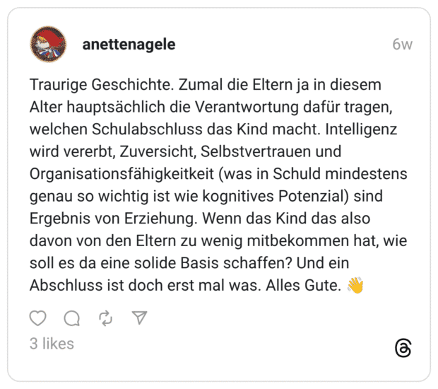 Traurige Geschichte. Zumal die Eltern ja in diesem Alter hauptsächlich die Verantwortung dafür tragen, welchen Schulabschluss das Kind macht. Intelligenz wird vererbt, Zuversicht, Selbstvertrauen und Organisationsfähigkeitkeit (was in Schuld mindestens genau so wichtig ist wie kognitives Potenzial) sind Ergebnis von Erziehung. Wenn das Kind das also davon von den Eltern zu wenig mitbekommen hat, wie soll es da eine solide Basis schaffen? Und ein Abschluss ist doch erst mal was. Alles Gute. 👋