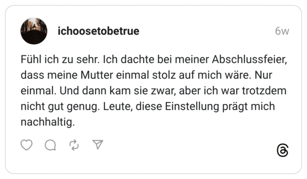 Fühl ich zu sehr. Ich dachte bei meiner Abschlussfeier, dass meine Mutter einmal stolz auf mich wäre. Nur einmal. Und dann kam sie zwar, aber ich war trotzdem nicht gut genug. Leute, diese Einstellung prägt mich nachhaltig.