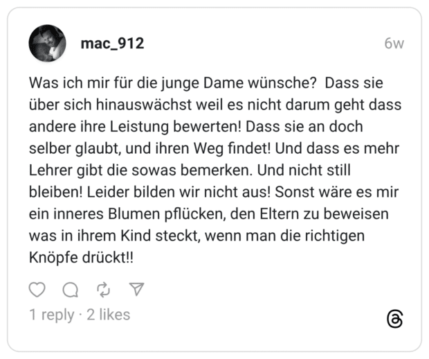 Was ich mir für die junge Dame wünsche? Dass sie über sich hinauswächst weil es nicht darum geht dass andere ihre Leistung bewerten! Dass sie an doch selber glaubt, und ihren Weg findet! Und dass es mehr Lehrer gibt die sowas bemerken. Und nicht still bleiben! Leider bilden wir nicht aus! Sonst wäre es mir ein inneres Blumen pflücken, den Eltern zu beweisen was in ihrem Kind steckt, wenn man die richtigen Knöpfe drückt!!