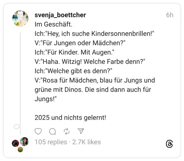 Im Geschäft. Ich:"Hey, ich suche Kindersonnenbrillen!" V:"Für Jungen oder Mädchen?" Ich:"Für Kinder. Mit Augen." V:"Haha. Witzig! Welche Farbe denn?" Ich:"Welche gibt es denn?" V:"Rosa für Mädchen, blau für Jungs und grüne mit Dinos. Die sind dann auch für Jungs!" 2025 und nichts gelernt!