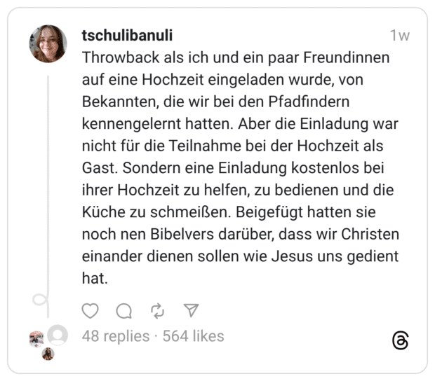 Throwback als ich und ein paar Freundinnen auf eine Hochzeit eingeladen wurde, von Bekannten, die wir bei den Pfadfindern kennengelernt hatten. Aber die Einladung war nicht für die Teilnahme bei der Hochzeit als Gast. Sondern eine Einladung kostenlos bei ihrer Hochzeit zu helfen, zu bedienen und die Küche zu schmeißen. Beigefügt hatten sie noch nen Bibelvers darüber, dass wir Christen einander dienen sollen wie Jesus uns gedient hat.