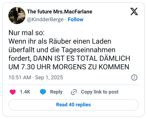 Nur mal so: Wenn ihr als Räuber einen Laden überfallt und die Tageseinnahmen fordert, DANN IST ES TOTAL DÄMLICH UM 7.30 UHR MORGENS ZU KOMMEN