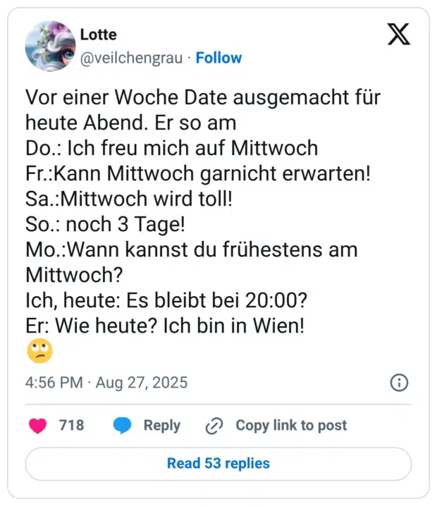 Vor einer Woche Date ausgemacht für heute Abend. Er so am Do.: Ich freu mich auf Mittwoch Fr.:Kann Mittwoch garnicht erwarten! Sa.:Mittwoch wird toll! So.: noch 3 Tage! Mo.:Wann kannst du frühestens am Mittwoch? Ich, heute: Es bleibt bei 20:00? Er: Wie heute? Ich bin in Wien! 🙄