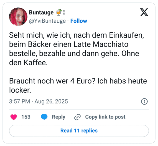 Seht mich, wie ich, nach dem Einkaufen, beim Bäcker einen Latte Macchiato bestelle, bezahle und dann gehe. Ohne den Kaffee. Braucht noch wer 4 Euro? Ich habs heute locker.