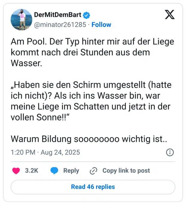 Am Pool. Der Typ hinter mir auf der Liege kommt nach drei Stunden aus dem Wasser. „Haben sie den Schirm umgestellt (hatte ich nicht)? Als ich ins Wasser bin, war meine Liege im Schatten und jetzt in der vollen Sonne!!“ Warum Bildung soooooooo wichtig ist..