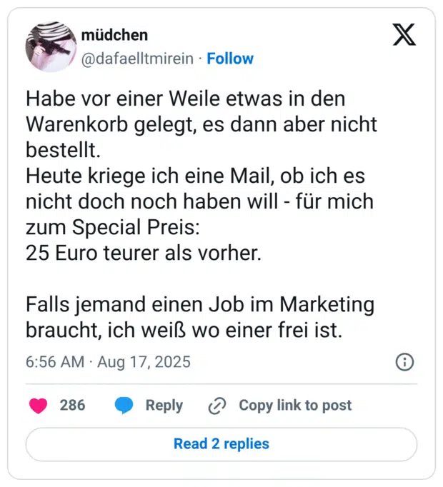 Habe vor einer Weile etwas in den Warenkorb gelegt, es dann aber nicht bestellt. Heute kriege ich eine Mail, ob ich es nicht doch noch haben will - für mich zum Special Preis: 25 Euro teurer als vorher. Falls jemand einen Job im Marketing braucht, ich weiß wo einer frei ist.