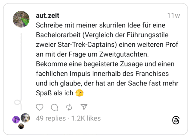 Schreibe mit meiner skurrilen Idee für eine Bachelorarbeit (Vergleich der Führungsstile zweier Star-Trek-Captains) einen weiteren Prof an mit der Frage um Zweitgutachten. Bekomme eine begeisterte Zusage und einen fachlichen Impuls innerhalb des Franchises und ich glaube, der hat an der Sache fast mehr Spaß als ich 🫣