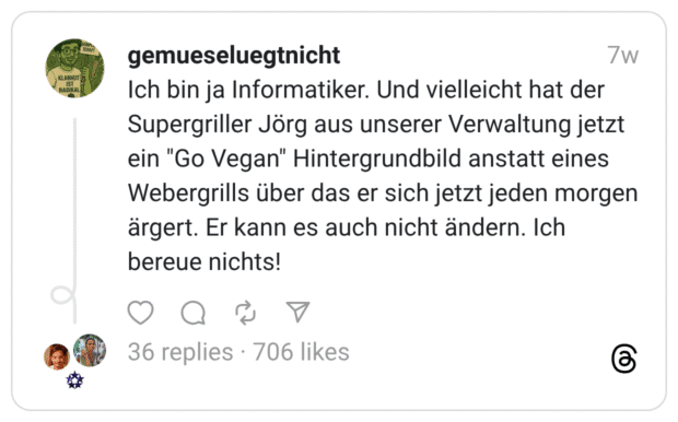 Ich bin ja Informatiker. Und vielleicht hat der Supergriller Jörg aus unserer Verwaltung jetzt ein "Go Vegan" Hintergrundbild anstatt eines Webergrills über das er sich jetzt jeden morgen ärgert. Er kann es auch nicht ändern. Ich bereue nichts!