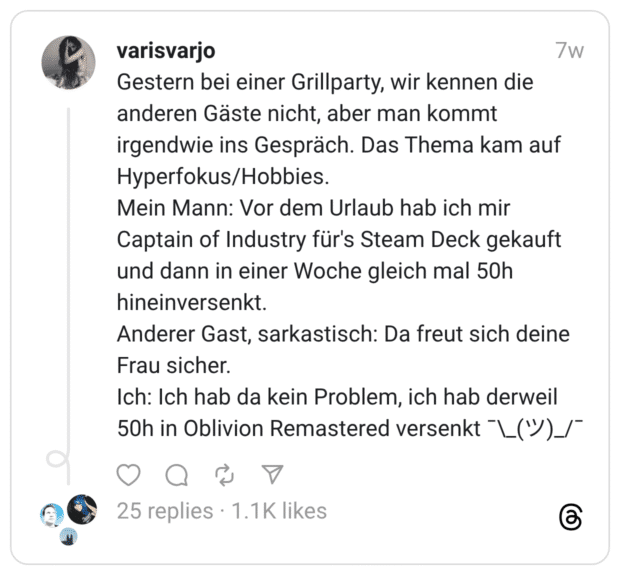 Gestern bei einer Grillparty, wir kennen die anderen Gäste nicht, aber man kommt irgendwie ins Gespräch. Das Thema kam auf Hyperfokus/Hobbies. Mein Mann: Vor dem Urlaub hab ich mir Captain of Industry für's Steam Deck gekauft und dann in einer Woche gleich mal 50h hineinversenkt. Anderer Gast, sarkastisch: Da freut sich deine Frau sicher. Ich: Ich hab da kein Problem, ich hab derweil 50h in Oblivion Remastered versenkt ¯\_(ツ)_/¯