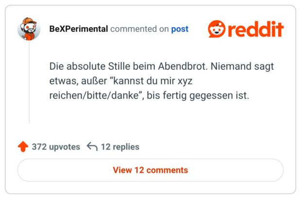 Die absolute Stille beim Abendbrot. Niemand sagt etwas, außer “kannst du mir xyz reichen/bitte/danke”, bis fertig gegessen ist.