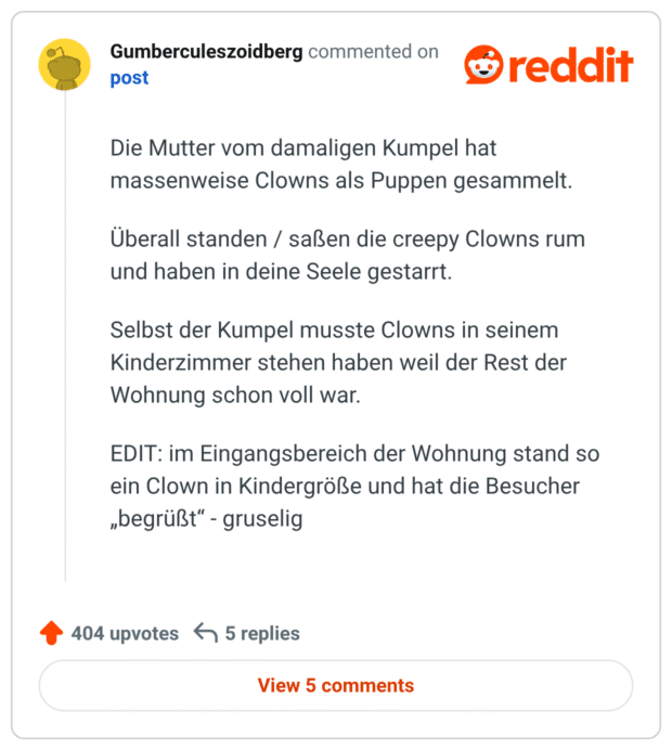 Die Mutter vom damaligen Kumpel hat massenweise Clowns als Puppen gesammelt. Überall standen / saßen die creepy Clowns rum und haben in deine Seele gestarrt. Selbst der Kumpel musste Clowns in seinem Kinderzimmer stehen haben weil der Rest der Wohnung schon voll war. EDIT: im Eingangsbereich der Wohnung stand so ein Clown in Kindergröße und hat die Besucher „begrüßt“ - gruselig