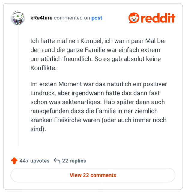Ich hatte mal nen Kumpel, ich war n paar Mal bei dem und die ganze Familie war einfach extrem unnatürlich freundlich. So es gab absolut keine Konflikte. Im ersten Moment war das natürlich ein positiver Eindruck, aber irgendwann hatte das dann fast schon was sektenartiges. Hab später dann auch rausgefunden dass die Familie in ner ziemlich kranken Freikirche waren (oder auch immer noch sind).