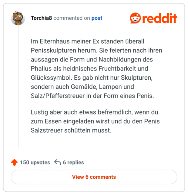 Im Elternhaus meiner Ex standen überall Penisskulpturen herum. Sie feierten nach ihren aussagen die Form und Nachbildungen des Phallus als heidnisches Fruchtbarkeit und Glückssymbol. Es gab nicht nur Skulpturen, sondern auch Gemälde, Lampen und Salz/Pfefferstreuer in der Form eines Penis. Lustig aber auch etwas befremdlich, wenn du zum Essen eingeladen wirst und du den Penis Salzstreuer schütteln musst.