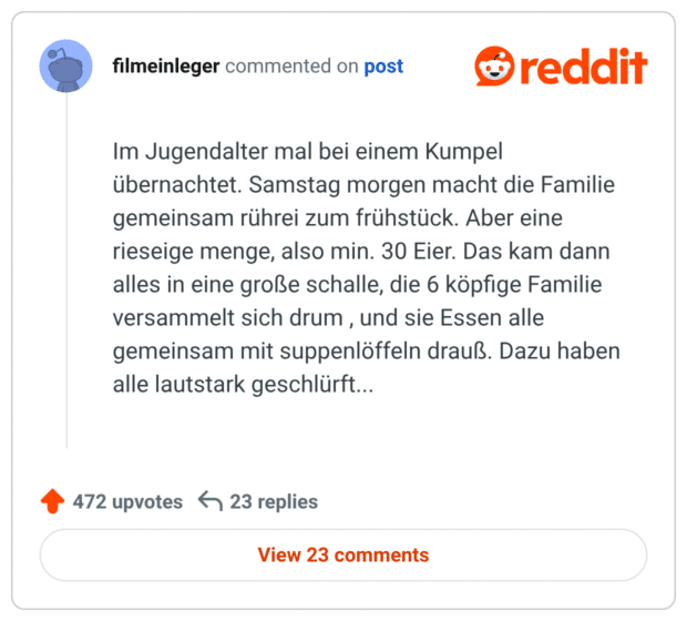 Im Jugendalter mal bei einem Kumpel übernachtet. Samstag morgen macht die Familie gemeinsam rührei zum frühstück. Aber eine rieseige menge, also min. 30 Eier. Das kam dann alles in eine große schalle, die 6 köpfige Familie versammelt sich drum , und sie Essen alle gemeinsam mit suppenlöffeln drauß. Dazu haben alle lautstark geschlürft...