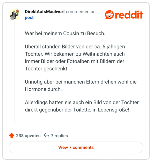 War bei meinem Cousin zu Besuch. Überall standen Bilder von der ca. 6 jährigen Tochter. Wir bekamen zu Weihnachten auch immer Bilder oder Fotoalben mit Bildern der Tochter geschenkt. Unnötig aber bei manchen Eltern drehen wohl die Hormone durch. Allerdings hatten sie auch ein Bild von der Tochter direkt gegenüber der Toilette, in Lebensgröße!