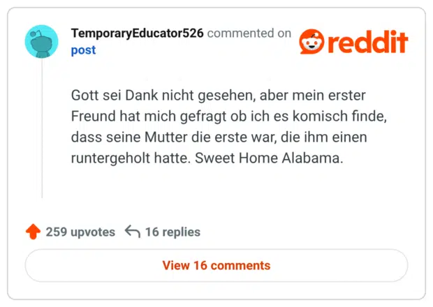 Gott sei Dank nicht gesehen, aber mein erster Freund hat mich gefragt ob ich es komisch finde, dass seine Mutter die erste war, die ihm einen runtergeholt hatte. Sweet Home Alabama.