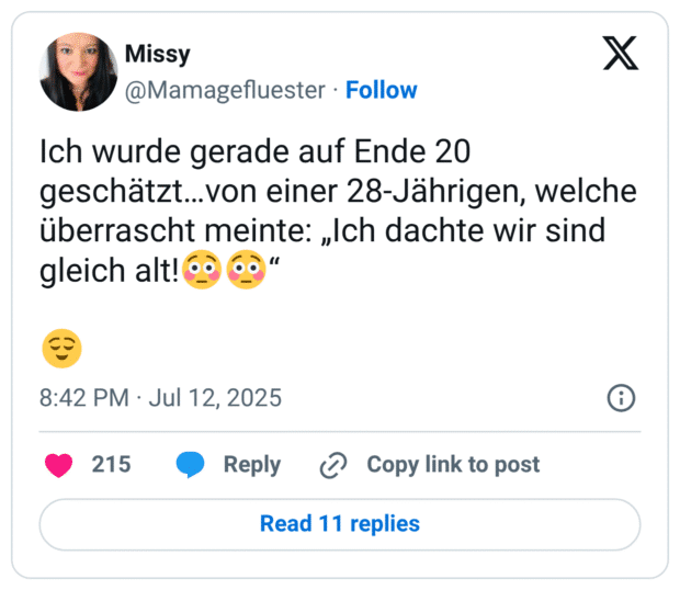 Ich wurde gerade auf Ende 20 geschätzt…von einer 28-Jährigen, welche überrascht meinte: „Ich dachte wir sind gleich alt!😳😳“ 😌
