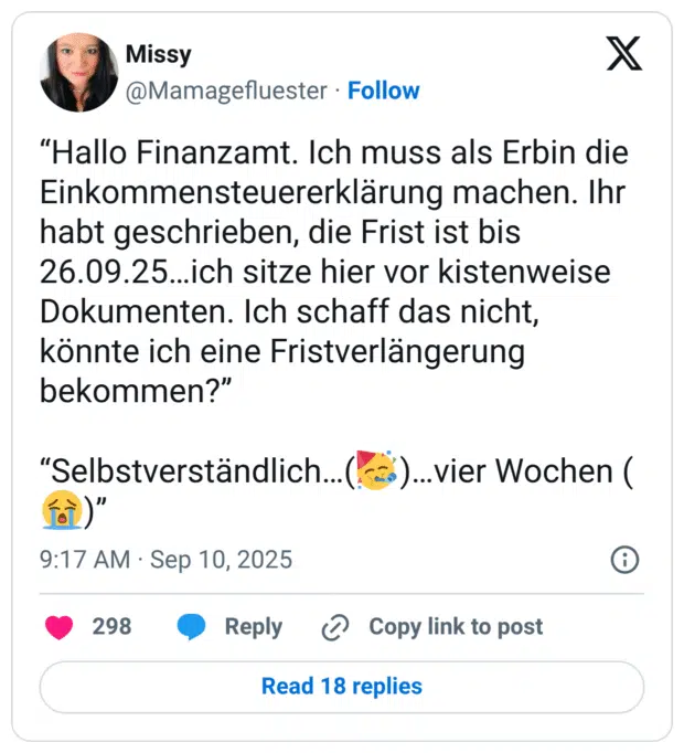 “Hallo Finanzamt. Ich muss als Erbin die Einkommensteuererklärung machen. Ihr habt geschrieben, die Frist ist bis 26.09.25…ich sitze hier vor kistenweise Dokumenten. Ich schaff das nicht, könnte ich eine Fristverlängerung bekommen?” “Selbstverständlich…(🥳)…vier Wochen (😭)”