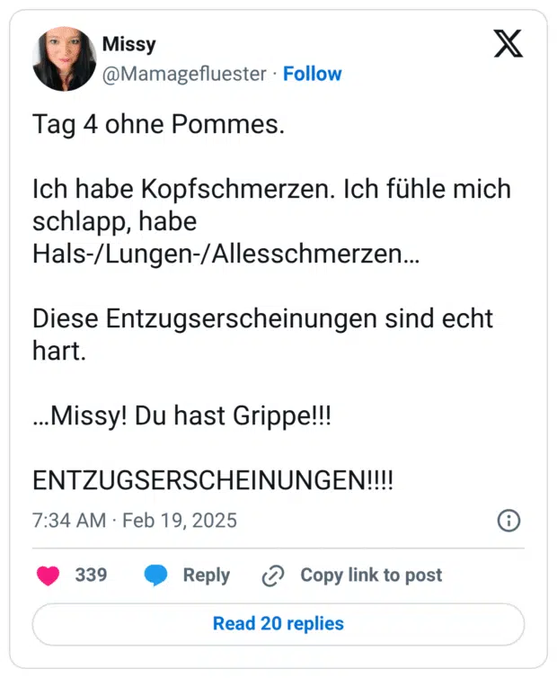 Tag 4 ohne Pommes. Ich habe Kopfschmerzen. Ich fühle mich schlapp, habe Hals-/Lungen-/Allesschmerzen… Diese Entzugserscheinungen sind echt hart. …Missy! Du hast Grippe!!! ENTZUGSERSCHEINUNGEN!!!!