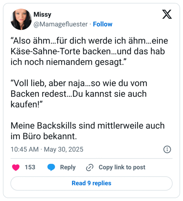 “Also ähm…für dich werde ich ähm…eine Käse-Sahne-Torte backen…und das hab ich noch niemandem gesagt.” “Voll lieb, aber naja…so wie du vom Backen redest…Du kannst sie auch kaufen!” Meine Backskills sind mittlerweile auch im Büro bekannt.