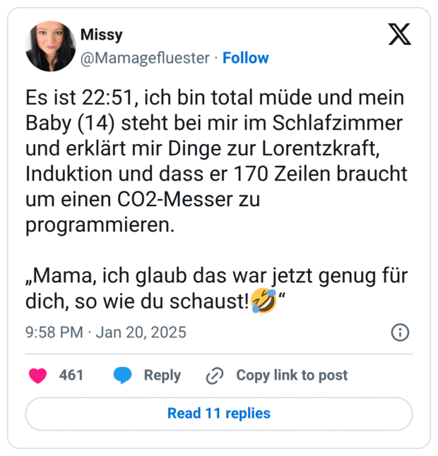 Es ist 22:51, ich bin total müde und mein Baby (14) steht bei mir im Schlafzimmer und erklärt mir Dinge zur Lorentzkraft, Induktion und dass er 170 Zeilen braucht um einen CO2-Messer zu programmieren. „Mama, ich glaub das war jetzt genug für dich, so wie du schaust!🤣“