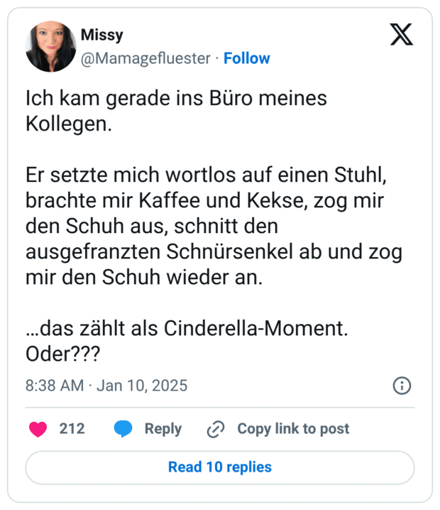 Ich kam gerade ins Büro meines Kollegen. Er setzte mich wortlos auf einen Stuhl, brachte mir Kaffee und Kekse, zog mir den Schuh aus, schnitt den ausgefranzten Schnürsenkel ab und zog mir den Schuh wieder an. …das zählt als Cinderella-Moment. Oder???