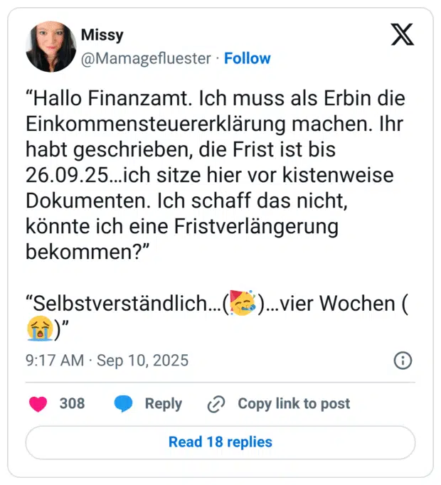 "Hallo Finanzamt. Ich muss als Erbin die Einkommensteuererklärung machen. Ihr habt geschrieben, die Frist ist bis 26.09.25...ich sitze hier vor kistenweise Dokumenten. Ich schaff das nicht, könnte ich eine Fristverlängerung bekommen?" "Selbstverständlich...(