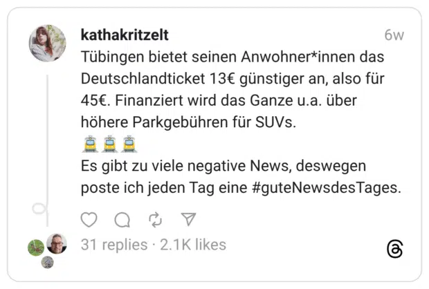 Tübingen bietet seinen Anwohner*innen das Deutschlandticket 13€ günstiger an, also für 45€. Finanziert wird das Ganze u.a. über höhere Parkgebühren für SUVs. 6w Es gibt zu viele negative News, deswegen poste ich jeden Tag eine #guteNewsdesTages.
