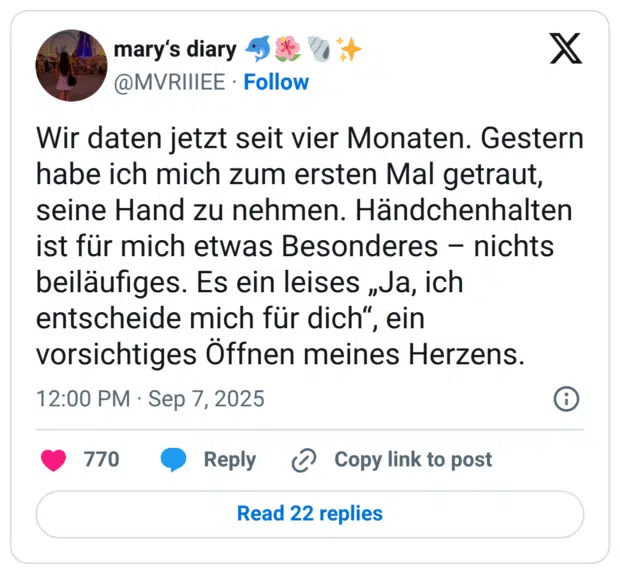 Wir daten jetzt seit vier Monaten. Gestern habe ich mich zum ersten Mal getraut, seine Hand zu nehmen. Händchenhalten ist für mich etwas Besonderes - nichts beiläufiges. Es ein leises „Ja, ich entscheide mich für dich" vorsichtiges Öffnen meines Herzens.