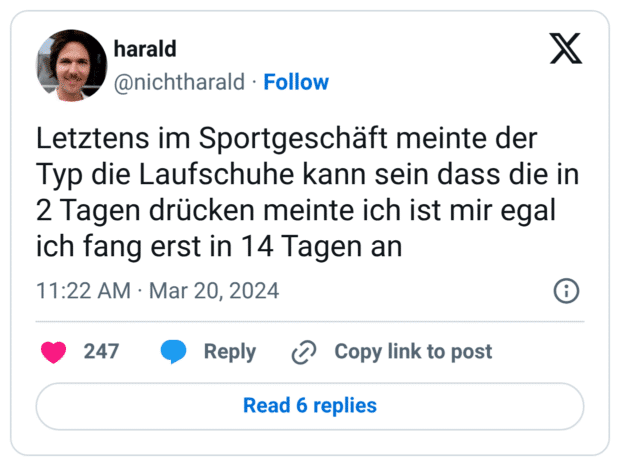 Letztens im Sportgeschäft meinte der Typ die Laufschuhe kann sein dass die in 2 Tagen drücken meinte ich ist mir egal ich fang erst in 14 Tagen an