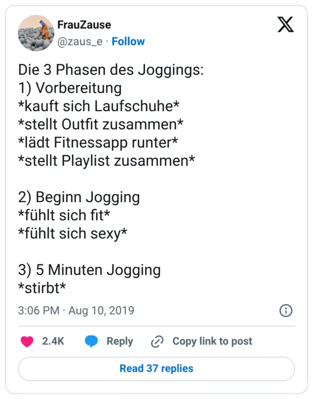 Die 3 Phasen des Joggings: 1) Vorbereitung *kauft sich Laufschuhe* *stellt Outfit zusammen* *lädt Fitnessapp runter* *stellt Playlist zusammen* 2) Beginn Jogging *fühlt sich fit* *fühlt sich sexy* 3) 5 Minuten Jogging *stirbt*