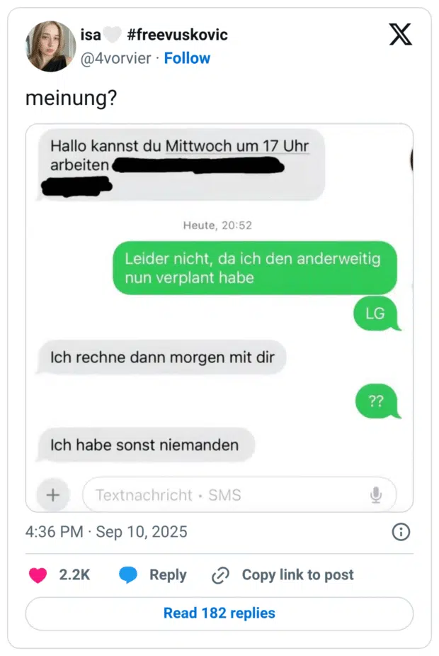 Tweet mit Screenshot einer Chat-Unterhaltung. Anfrage: „Hallo kannst du Mittwoch um 17 Uhr arbeiten“. Antwort: „Leider nicht, da ich den anderweitig nun verplant habe. LG“. Daraufhin die andere Person: „Ich rechne dann morgen mit dir“ und später: „Ich habe sonst niemanden“. Die Antwort darauf: „??“. Darüber der Tweet: „meinung?“