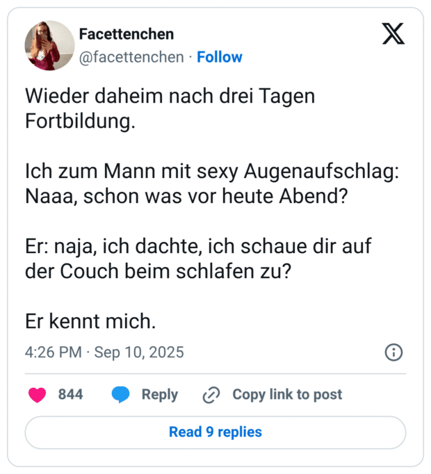 Wieder daheim nach drei Tagen Fortbildung. Ich zum Mann mit sexy Augenaufschlag: Naaa, schon was vor heute Abend? Er: naja, ich dachte, ich schaue dir auf der Couch beim schlafen zu? Er kennt mich.