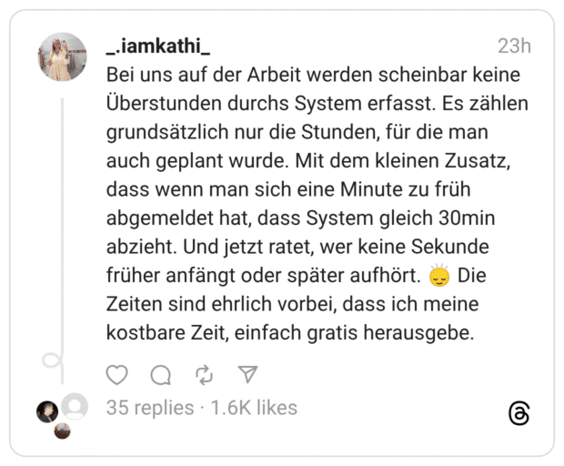Bei uns auf der Arbeit werden scheinbar keine Überstunden durchs System erfasst. Es zählen grundsätzlich nur die Stunden, für die man auch geplant wurde. Mit dem kleinen Zusatz, dass wenn man sich eine Minute zu früh abgemeldet hat, dass System gleich 30min abzieht. Und jetzt ratet, wer keine Sekunde früher anfängt oder später aufhört. 🙂‍↕️ Die Zeiten sind ehrlich vorbei, dass ich meine kostbare Zeit, einfach gratis herausgebe.