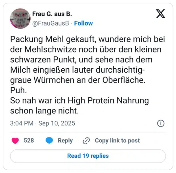 Packung Mehl gekauft, wundere mich bei der Mehlschwitze noch über den kleinen schwarzen Punkt, und sehe nach dem Milch eingießen lauter durchsichtig- graue Würmchen an der Oberfläche. Puh. So nah war ich High Protein Nahrung schon lange nicht.