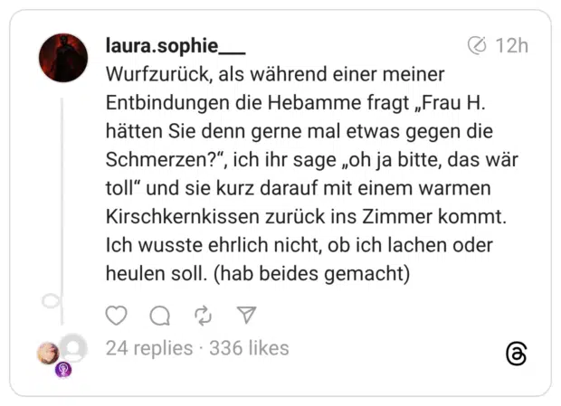 Wurfzurück, als während einer meiner Entbindungen die Hebamme fragt „Frau H. hätten Sie denn gerne mal etwas gegen die Schmerzen?", ich ihr sage „oh ja bitte, das wär toll" und sie kurz darauf mit einem warmen Kirschkernkissen zurück ins Zimmer kommt. Ich wusste ehrlich nicht, ob ich lachen oder heulen soll. (hab beides gemacht)