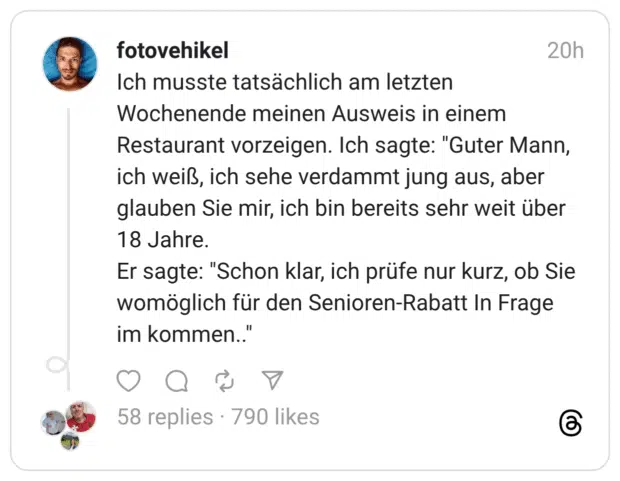 Ich musste tatsächlich am letzten Wochenende meinen Ausweis in einem Restaurant vorzeigen. Ich sagte: "Guter Mann, ich weiß, ich sehe verdammt jung aus, aber glauben Sie mir, ich bin bereits sehr weit über 18 Jahre. Er sagte: "Schon klar, ich prüfe nur kurz, ob Sie womöglich für den Senioren-Rabatt In Frage im kommen..