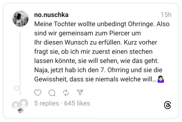 Meine Tochter wollte unbedingt Ohrringe. Also sind wir gemeinsam zum Piercer um Ihr diesen Wunsch zu erfüllen. Kurz vorher fragt sie, ob ich mir zuerst einen stechen lassen könnte, sie will sehen, wie das geht. Naja, jetzt hab ich den 7. Ohrring und sie die Gewissheit, dass sie niemals welche will...