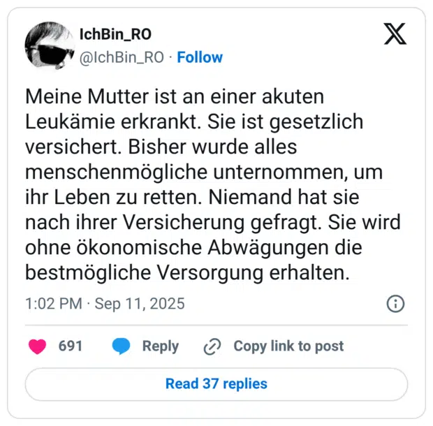 Meine Mutter ist an einer akuten Leukämie erkrankt. Sie ist gesetzlich versichert. Bisher wurde alles menschenmögliche unternommen, um ihr Leben zu retten. Niemand hat sie nach ihrer Versicherung gefragt. Sie wird ohne ökonomische Abwägungen die bestmögliche Versorgung erhalten.