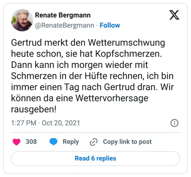 Gertrud merkt den Wetterumschwung heute schon, sie hat Kopfschmerzen. Dann kann ich morgen wieder mit Schmerzen in der Hüfte rechnen, ich bin immer einen Tag nach Gertrud dran. Wir können da eine Wettervorhersage rausgeben!