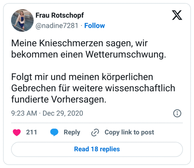 Meine Knieschmerzen sagen, wir bekommen einen Wetterumschwung. Folgt mir und meinen körperlichen Gebrechen für weitere wissenschaftlich fundierte Vorhersagen.